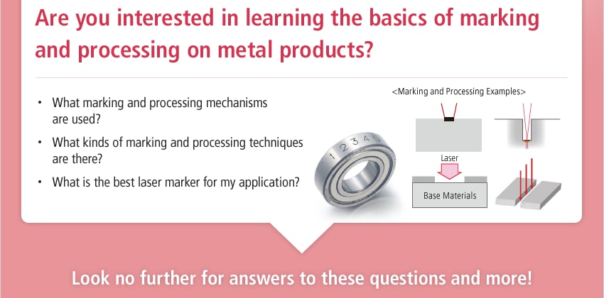 Are you interested in learning the basics of marking and processing on metal products? / What marking and processing mechanisms are used? What kinds of marking and processing techniques are there? What is the best laser marker for my application? / <Marking and Processing Examples> / Look no further for answers to these questions and more!