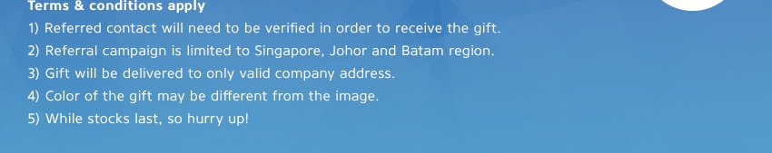 [Terms & conditions apply] 1.Referred contact will need to be verified in order to receive the gift. / 2.Referral campaign is limited to Singapore, Johor and Batam region. / 3.Gift will be delivered to only valid company address. / 4.Color of the gift may be different from the image. / 5.While stocks last, so hurry up!