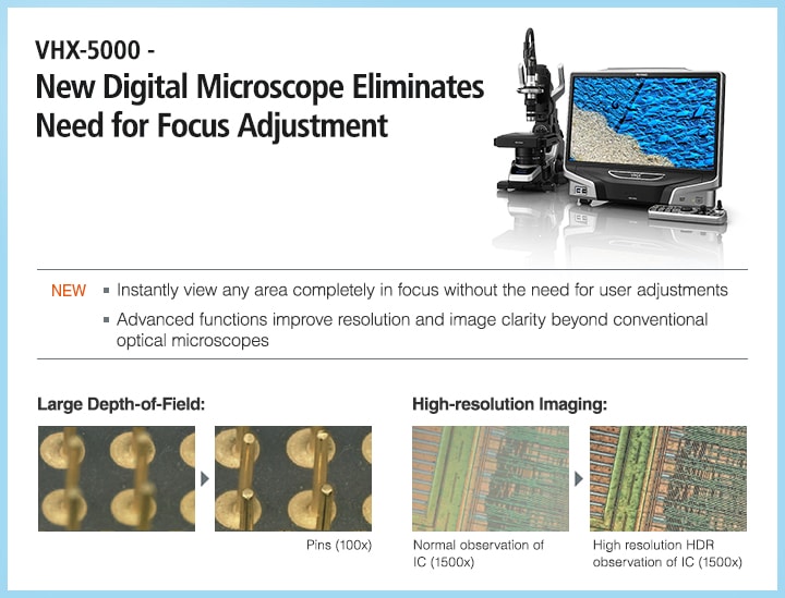 VHX-5000 - New Digital Microscope Eliminates Need for Focus Adjustment NEW ・Instantly view any area completely in focus without the need for user adjustments ・Advanced functions improve resolution and image clarity beyond conventional optical microscopes